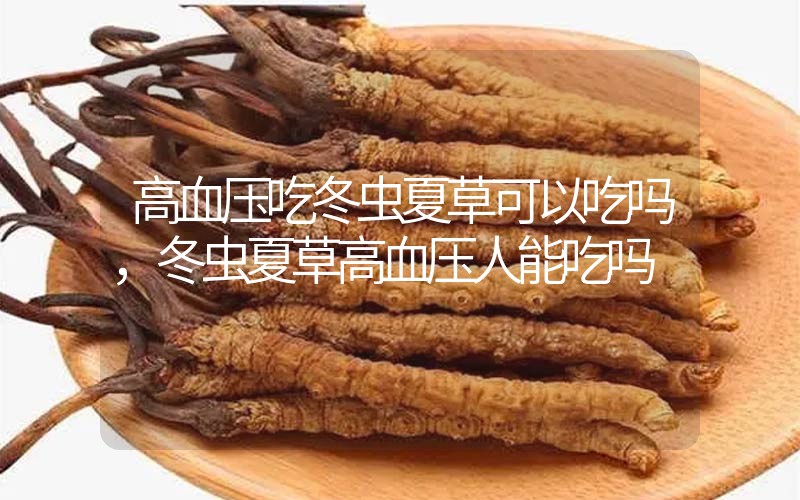 高血壓吃冬蟲(chóng)夏草可以吃嗎？冬蟲(chóng)夏草高血壓人能吃嗎？